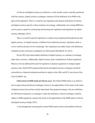 26
As bitcoin and digital currency are utilized as a value transfer system, typically purchased
with fiat currency, digital currency exchangers continue to fit the definition of an MSB in the
spirit of the legislation. There is a need for new legislation and statutory definitions for bitcoin
and digital currency specific to these mediums of exchange. Additionally, the existing MSB laws
can be used as a guide for constructing and enacting new legislation and regulations for digital
currency (Mandjee, 2015).
There is a need for specific legislation to combat crimes perpetrated through bitcoin and
digital currency. As digital currency is different from traditional currency, legislation needs to
evolve with the advances of new technology. New legislation can enable clarity with definitions
of digital currency and remove ambiguity for enforcement (Meredith & Tu, 2015).
Kiviat (2015) provided another definition of digital currency as a medium of exchange
rather than a currency. Additionally, digital currency lacks comprehensive Federal regulations.
Moreover, Kiviat addressed the need for legislators to propose regulations to mitigate digital
currency risks. Small (2015) proposed that bitcoin and digital currency exchangers should be
reclassified as a financial institution and thus be subject to the AML and KYC provisions of the
USA PATRIOT Act.
Enforcement of MSB statute for bitcoin cases. The Federal MSB statute is an effective
tool to target unlicensed bitcoin exchangers; however, the applicability of the statute in the realm
of digital currency has not been clearly determined. One proposed strategy is the new definition
for P2P bitcoin transactors as exchangers. Under this definition, a bitcoin exchanger would be
subject to MSB regulations, and provide clarity to the applicability of the MSB statute to bitcoin
and digital currency (Singh, 2015).
A second approach concerning the current MSB statute involves the problem of bitcoin
 