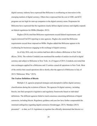 29
digital currency industry have expressed that Bitlicense is overbearing on innovation in the
emerging markets of digital currency. Others have expressed that the cost of AML and KYC
programs are too high for start-up companies in the digital currency arena. Proponents for
Bitlicense have expressed that the regulation clearly defines digital currency and slightly expands
on federal regulations for MSBs (Mandjee, 2015).
Hughes (2014) cited that Bitlicense requirements exceed federal requirements, and
require mirrored FinCEN reporting to state agencies. Hughes also noted that Bitlicense
requirements exceed those imposed on MSBs. Hughes added that Bitlicense appears to be
overbearing for businesses engaging in the exchange of digital currency.
As of July 2016, only two entities had been able to obtain a Bitlicense in New York
(Rizzo, 2016). The website Coindesk.com monitored the number of entities involved in digital
currency and subject to Bitlicense in New York. As of August of 2015, Coindesk.com noted that
nine exchangers applied for a Bitlicense and 15 entities ceased all operations in New York. Most
of the entities that ceased operations did so shortly after the approval of Bitlicense in July of
2015 (“Bitlicense: Who,” 2015).
The Unclear Definition of Bitcoin
Multiple U.S. agencies proposed strategies and attempted to define digital currency
classifications during the evolution of bitcoin. The agencies fit digital currency, including
bitcoin, into their prospective legislative and regulatory frameworks based on individual
definitions. The different agencies failed to reach consensus concerning definitions of digital
currencies, including bitcoin. Regulatory guidance and case law have further compounded the
imminent ambiguities regarding digital currencies (Sonderegger, 2015). Mandjee (2015)
presented “…to date, no U.S. legislature or regulator has officially determined that bitcoin is a
 