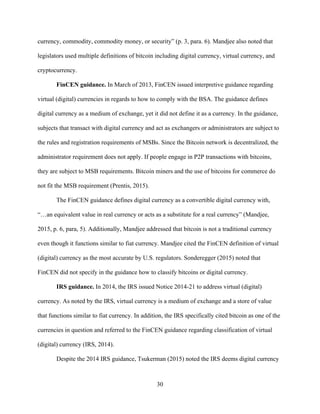 30
currency, commodity, commodity money, or security” (p. 3, para. 6). Mandjee also noted that
legislators used multiple definitions of bitcoin including digital currency, virtual currency, and
cryptocurrency.
FinCEN guidance. In March of 2013, FinCEN issued interpretive guidance regarding
virtual (digital) currencies in regards to how to comply with the BSA. The guidance defines
digital currency as a medium of exchange, yet it did not define it as a currency. In the guidance,
subjects that transact with digital currency and act as exchangers or administrators are subject to
the rules and registration requirements of MSBs. Since the Bitcoin network is decentralized, the
administrator requirement does not apply. If people engage in P2P transactions with bitcoins,
they are subject to MSB requirements. Bitcoin miners and the use of bitcoins for commerce do
not fit the MSB requirement (Prentis, 2015).
The FinCEN guidance defines digital currency as a convertible digital currency with,
“…an equivalent value in real currency or acts as a substitute for a real currency” (Mandjee,
2015, p. 6, para, 5). Additionally, Mandjee addressed that bitcoin is not a traditional currency
even though it functions similar to fiat currency. Mandjee cited the FinCEN definition of virtual
(digital) currency as the most accurate by U.S. regulators. Sonderegger (2015) noted that
FinCEN did not specify in the guidance how to classify bitcoins or digital currency.
IRS guidance. In 2014, the IRS issued Notice 2014-21 to address virtual (digital)
currency. As noted by the IRS, virtual currency is a medium of exchange and a store of value
that functions similar to fiat currency. In addition, the IRS specifically cited bitcoin as one of the
currencies in question and referred to the FinCEN guidance regarding classification of virtual
(digital) currency (IRS, 2014).
Despite the 2014 IRS guidance, Tsukerman (2015) noted the IRS deems digital currency
 