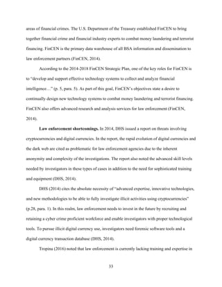 33
areas of financial crimes. The U.S. Department of the Treasury established FinCEN to bring
together financial crime and financial industry experts to combat money laundering and terrorist
financing. FinCEN is the primary data warehouse of all BSA information and dissemination to
law enforcement partners (FinCEN, 2014).
According to the 2014-2018 FinCEN Strategic Plan, one of the key roles for FinCEN is
to “develop and support effective technology systems to collect and analyze financial
intelligence…” (p. 5, para. 5). As part of this goal, FinCEN’s objectives state a desire to
continually design new technology systems to combat money laundering and terrorist financing.
FinCEN also offers advanced research and analysis services for law enforcement (FinCEN,
2014).
Law enforcement shortcomings. In 2014, DHS issued a report on threats involving
cryptocurrencies and digital currencies. In the report, the rapid evolution of digital currencies and
the dark web are cited as problematic for law enforcement agencies due to the inherent
anonymity and complexity of the investigations. The report also noted the advanced skill levels
needed by investigators in these types of cases in addition to the need for sophisticated training
and equipment (DHS, 2014).
DHS (2014) cites the absolute necessity of “advanced expertise, innovative technologies,
and new methodologies to be able to fully investigate illicit activities using cryptocurrencies”
(p.28, para. 1). In this realm, law enforcement needs to invest in the future by recruiting and
retaining a cyber crime proficient workforce and enable investigators with proper technological
tools. To pursue illicit digital currency use, investigators need forensic software tools and a
digital currency transaction database (DHS, 2014).
Tropina (2016) noted that law enforcement is currently lacking training and expertise in
 