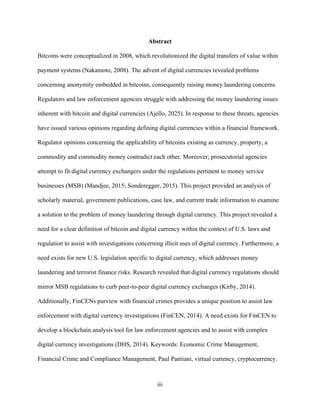 iii
Abstract
Bitcoins were conceptualized in 2008, which revolutionized the digital transfers of value within
payment systems (Nakamoto, 2008). The advent of digital currencies revealed problems
concerning anonymity embedded in bitcoins, consequently raising money laundering concerns.
Regulators and law enforcement agencies struggle with addressing the money laundering issues
inherent with bitcoin and digital currencies (Ajello, 2025). In response to these threats, agencies
have issued various opinions regarding defining digital currencies within a financial framework.
Regulator opinions concerning the applicability of bitcoins existing as currency, property, a
commodity and commodity money contradict each other. Moreover; prosecutorial agencies
attempt to fit digital currency exchangers under the regulations pertinent to money service
businesses (MSB) (Mandjee, 2015; Sonderegger, 2015). This project provided an analysis of
scholarly material, government publications, case law, and current trade information to examine
a solution to the problem of money laundering through digital currency. This project revealed a
need for a clear definition of bitcoin and digital currency within the context of U.S. laws and
regulation to assist with investigations concerning illicit uses of digital currency. Furthermore, a
need exists for new U.S. legislation specific to digital currency, which addresses money
laundering and terrorist finance risks. Research revealed that digital currency regulations should
mirror MSB regulations to curb peer-to-peer digital currency exchanges (Kirby, 2014).
Additionally, FinCENs purview with financial crimes provides a unique position to assist law
enforcement with digital currency investigations (FinCEN, 2014). A need exists for FinCEN to
develop a blockchain analysis tool for law enforcement agencies and to assist with complex
digital currency investigations (DHS, 2014). Keywords: Economic Crime Management,
Financial Crime and Compliance Management, Paul Pantiani, virtual currency, cryptocurrency.
 