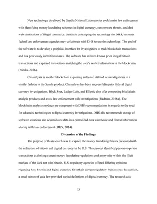 35
New technology developed by Sandia National Laboratories could assist law enforcement
with identifying money laundering schemes in digital currency, ransomware threats, and dark
web transactions of illegal commerce. Sandia is developing the technology for DHS, but other
federal law enforcement agencies may collaborate with DHS to use the technology. The goal of
the software is to develop a graphical interface for investigators to track blockchain transactions
and link previously identified aliases. The software has utilized known prior illegal bitcoin
transactions and explored transactions matching the user’s wallet information in the blockchain
(Padilla, 2016).
Chainalysis is another blockchain exploiting software utilized in investigations in a
similar fashion to the Sandia product. Chainalysis has been successful in prior federal digital
currency investigations. Block Seer, Ledger Labs, and Elliptic also offer competing blockchain
analysis products and assist law enforcement with investigations (Redman, 2016a). The
blockchain analysis products are congruent with DHS recommendations in regards to the need
for advanced technologies in digital currency investigations. DHS also recommends storage of
software solutions and accumulated data in a centralized data warehouse and liberal information
sharing with law enforcement (DHS, 2014).
Discussion of the Findings
The purpose of this research was to explore the money laundering threats presented with
the utilization of bitcoin and digital currency in the U.S. This project identified person-to-person
transactions exploiting current money laundering regulations and anonymity within the illicit
markets of the dark net with bitcoin. U.S. regulatory agencies offered differing opinions
regarding how bitcoin and digital currency fit in their current regulatory frameworks. In addition,
a small subset of case law provided varied definitions of digital currency. The research also
 