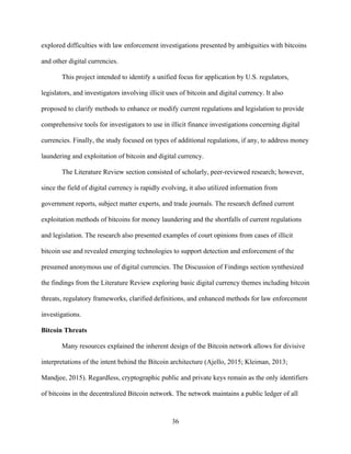 36
explored difficulties with law enforcement investigations presented by ambiguities with bitcoins
and other digital currencies.
This project intended to identify a unified focus for application by U.S. regulators,
legislators, and investigators involving illicit uses of bitcoin and digital currency. It also
proposed to clarify methods to enhance or modify current regulations and legislation to provide
comprehensive tools for investigators to use in illicit finance investigations concerning digital
currencies. Finally, the study focused on types of additional regulations, if any, to address money
laundering and exploitation of bitcoin and digital currency.
The Literature Review section consisted of scholarly, peer-reviewed research; however,
since the field of digital currency is rapidly evolving, it also utilized information from
government reports, subject matter experts, and trade journals. The research defined current
exploitation methods of bitcoins for money laundering and the shortfalls of current regulations
and legislation. The research also presented examples of court opinions from cases of illicit
bitcoin use and revealed emerging technologies to support detection and enforcement of the
presumed anonymous use of digital currencies. The Discussion of Findings section synthesized
the findings from the Literature Review exploring basic digital currency themes including bitcoin
threats, regulatory frameworks, clarified definitions, and enhanced methods for law enforcement
investigations.
Bitcoin Threats
Many resources explained the inherent design of the Bitcoin network allows for divisive
interpretations of the intent behind the Bitcoin architecture (Ajello, 2015; Kleiman, 2013;
Mandjee, 2015). Regardless, cryptographic public and private keys remain as the only identifiers
of bitcoins in the decentralized Bitcoin network. The network maintains a public ledger of all
 