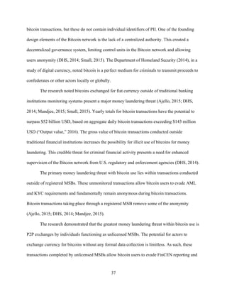 37
bitcoin transactions, but these do not contain individual identifiers of PII. One of the founding
design elements of the Bitcoin network is the lack of a centralized authority. This created a
decentralized governance system, limiting control units in the Bitcoin network and allowing
users anonymity (DHS, 2014; Small, 2015). The Department of Homeland Security (2014), in a
study of digital currency, noted bitcoin is a perfect medium for criminals to transmit proceeds to
confederates or other actors locally or globally.
The research noted bitcoins exchanged for fiat currency outside of traditional banking
institutions monitoring systems present a major money laundering threat (Ajello, 2015; DHS,
2014; Mandjee, 2015; Small, 2015). Yearly totals for bitcoin transactions have the potential to
surpass $52 billion USD, based on aggregate daily bitcoin transactions exceeding $143 million
USD (“Output value,” 2016). The gross value of bitcoin transactions conducted outside
traditional financial institutions increases the possibility for illicit use of bitcoins for money
laundering. This credible threat for criminal financial activity presents a need for enhanced
supervision of the Bitcoin network from U.S. regulatory and enforcement agencies (DHS, 2014).
The primary money laundering threat with bitcoin use lies within transactions conducted
outside of registered MSBs. These unmonitored transactions allow bitcoin users to evade AML
and KYC requirements and fundamentally remain anonymous during bitcoin transactions.
Bitcoin transactions taking place through a registered MSB remove some of the anonymity
(Ajello, 2015; DHS, 2014; Mandjee, 2015).
The research demonstrated that the greatest money laundering threat within bitcoin use is
P2P exchanges by individuals functioning as unlicensed MSBs. The potential for actors to
exchange currency for bitcoins without any formal data collection is limitless. As such, these
transactions completed by unlicensed MSBs allow bitcoin users to evade FinCEN reporting and
 