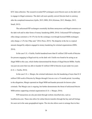 38
KYC data collection. The research revealed P2P exchangers assist bitcoin users on the dark web
to engage in illegal commerce. The dark web users quickly convert bitcoins back to currency
after the completed transaction (Ajello, 2015; DHS, 2014; Kleiman, 2015; Mandjee, 2015;
Small, 2015).
The unlicensed P2P exchangers essentially facilitate anonymous and illegal commerce on
the dark web and in other forms of money laundering (DHS, 2014). Unlicensed P2P exchangers
often charge customers a 10-15% fee for the exchange even though licensed MSB exchangers
only charge a 1-2% fee (“Buy and,” 2016; Perez, 2015). The disparity in the fee is a typical
amount charged by subjects engaged in money laundering for criminal organizations (DHS,
2014).
In the case U.S. v Faiella, Faiella laundered more than $1 million USD worth of bitcoins
for persons engaging in illegal activity on the dark web. Faiella was found to be acting as an
illegal MSB in this case, which further demonstrated the threats of illegal bitcoin MSBs. Faiella
was just one actor that was able to launder $1 million USD in bitcoins in just under two years
(U.S. v. Faiella, 2014).
In the case U.S. v. Murgio, the criminal indictment cites the laundering of more than $1.8
million USD worth of bitcoins by Murgio through Coin.mx over a 15-month period. According
to the allegations, Murgio operated an illegal MSB and launder proceeds for known cyber
criminals. The Murgio case is ongoing, but further demonstrates the threat of unlicensed bitcoin
MSB entities supporting criminal organizations (U.S. v. Murgio, 2016).
P2P transactions are also prevalent through website classified sites, such as
localbitcoins.com. These sites allow for online bitcoin transfers through the buy and sell listings
for users not in the same geographical region. The site also allows users to arrange face-to-face
 