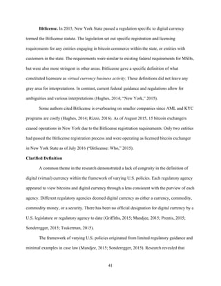 41
Bitlicense. In 2015, New York State passed a regulation specific to digital currency
termed the Bitlicense statute. The legislation set out specific registration and licensing
requirements for any entities engaging in bitcoin commerce within the state, or entities with
customers in the state. The requirements were similar to existing federal requirements for MSBs,
but were also more stringent in other areas. Bitlicense gave a specific definition of what
constituted licensure as virtual currency business activity. These definitions did not leave any
gray area for interpretations. In contrast, current federal guidance and regulations allow for
ambiguities and various interpretations (Hughes, 2014; “New York,” 2015).
Some authors cited Bitlicense is overbearing on smaller companies since AML and KYC
programs are costly (Hughes, 2014; Rizzo, 2016). As of August 2015, 15 bitcoin exchangers
ceased operations in New York due to the Bitlicense registration requirements. Only two entities
had passed the Bitlicense registration process and were operating as licensed bitcoin exchanger
in New York State as of July 2016 (“Bitlicense: Who,” 2015).
Clarified Definition
A common theme in the research demonstrated a lack of congruity in the definition of
digital (virtual) currency within the framework of varying U.S. policies. Each regulatory agency
appeared to view bitcoins and digital currency through a lens consistent with the purview of each
agency. Different regulatory agencies deemed digital currency as either a currency, commodity,
commodity money, or a security. There has been no official designation for digital currency by a
U.S. legislature or regulatory agency to date (Griffiths, 2015; Mandjee, 2015; Prentis, 2015;
Sonderegger, 2015; Tsukerman, 2015).
The framework of varying U.S. policies originated from limited regulatory guidance and
minimal examples in case law (Mandjee, 2015; Sonderegger, 2015). Research revealed that
 