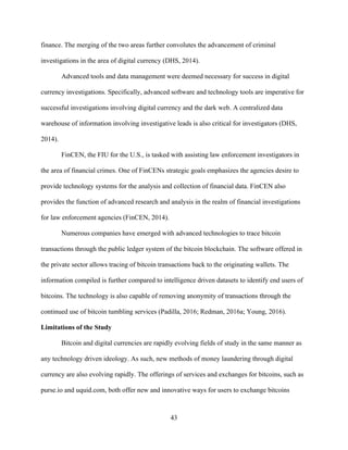 43
finance. The merging of the two areas further convolutes the advancement of criminal
investigations in the area of digital currency (DHS, 2014).
Advanced tools and data management were deemed necessary for success in digital
currency investigations. Specifically, advanced software and technology tools are imperative for
successful investigations involving digital currency and the dark web. A centralized data
warehouse of information involving investigative leads is also critical for investigators (DHS,
2014).
FinCEN, the FIU for the U.S., is tasked with assisting law enforcement investigators in
the area of financial crimes. One of FinCENs strategic goals emphasizes the agencies desire to
provide technology systems for the analysis and collection of financial data. FinCEN also
provides the function of advanced research and analysis in the realm of financial investigations
for law enforcement agencies (FinCEN, 2014).
Numerous companies have emerged with advanced technologies to trace bitcoin
transactions through the public ledger system of the bitcoin blockchain. The software offered in
the private sector allows tracing of bitcoin transactions back to the originating wallets. The
information compiled is further compared to intelligence driven datasets to identify end users of
bitcoins. The technology is also capable of removing anonymity of transactions through the
continued use of bitcoin tumbling services (Padilla, 2016; Redman, 2016a; Young, 2016).
Limitations of the Study
Bitcoin and digital currencies are rapidly evolving fields of study in the same manner as
any technology driven ideology. As such, new methods of money laundering through digital
currency are also evolving rapidly. The offerings of services and exchanges for bitcoins, such as
purse.io and uquid.com, both offer new and innovative ways for users to exchange bitcoins
 