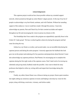 iv
Acknowledgements
This capstone project would not have been possible without my extended support
network, which assisted me through my entire Master’s degree pursuit. At the top of my list of
people to acknowledge is my best friend, soulmate, and wife Charlotte. Without her unending
support of this endeavor, I never would have made it through this journey. I must also
acknowledge my parents, Pam and Chuck Goy for their constant accolades and support
throughout my life and encouraging the vision to pursue my dreams in life.
The friendships that I have made in this program are unparalleled, especially those in the
Cohort 36 “study group”. We have worked together cohesively during this program and had
some fun along the way.
Joshua Lee, my friend, co-worker, and second reader, was an incredible help during the
capstone process and during the entire program. I sincerely appreciate the feedback that Josh
gave me on this project and enduring all of my questions and propositions about bitcoins! I must
also acknowledge my capstone professor, Paul Pantani, for encouraging me to complete this
capstone during the first eight weeks of the capstone course. Paul’s hard work of reviewing my
submittals and giving timely feedback made this possible. I also want to thank the many
professors that helped to refine my writing skills and impart their knowledge during this
program.
Finally, my editor, Karen Pamer was a lifesaver during my project. Karen spent countless
late nights editing my numerous capstone revisions and helping to develop my vision for this
project, along with being a motivator, visionary, and tireless reader.
 