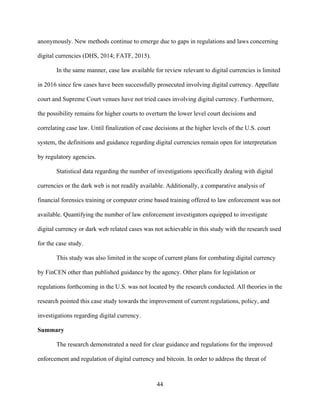 44
anonymously. New methods continue to emerge due to gaps in regulations and laws concerning
digital currencies (DHS, 2014; FATF, 2015).
In the same manner, case law available for review relevant to digital currencies is limited
in 2016 since few cases have been successfully prosecuted involving digital currency. Appellate
court and Supreme Court venues have not tried cases involving digital currency. Furthermore,
the possibility remains for higher courts to overturn the lower level court decisions and
correlating case law. Until finalization of case decisions at the higher levels of the U.S. court
system, the definitions and guidance regarding digital currencies remain open for interpretation
by regulatory agencies.
Statistical data regarding the number of investigations specifically dealing with digital
currencies or the dark web is not readily available. Additionally, a comparative analysis of
financial forensics training or computer crime based training offered to law enforcement was not
available. Quantifying the number of law enforcement investigators equipped to investigate
digital currency or dark web related cases was not achievable in this study with the research used
for the case study.
This study was also limited in the scope of current plans for combating digital currency
by FinCEN other than published guidance by the agency. Other plans for legislation or
regulations forthcoming in the U.S. was not located by the research conducted. All theories in the
research pointed this case study towards the improvement of current regulations, policy, and
investigations regarding digital currency.
Summary
The research demonstrated a need for clear guidance and regulations for the improved
enforcement and regulation of digital currency and bitcoin. In order to address the threat of
 