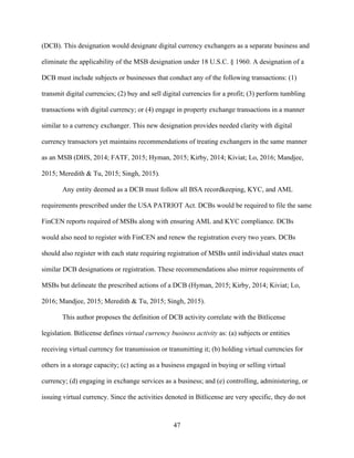 47
(DCB). This designation would designate digital currency exchangers as a separate business and
eliminate the applicability of the MSB designation under 18 U.S.C. § 1960. A designation of a
DCB must include subjects or businesses that conduct any of the following transactions: (1)
transmit digital currencies; (2) buy and sell digital currencies for a profit; (3) perform tumbling
transactions with digital currency; or (4) engage in property exchange transactions in a manner
similar to a currency exchanger. This new designation provides needed clarity with digital
currency transactors yet maintains recommendations of treating exchangers in the same manner
as an MSB (DHS, 2014; FATF, 2015; Hyman, 2015; Kirby, 2014; Kiviat; Lo, 2016; Mandjee,
2015; Meredith & Tu, 2015; Singh, 2015).
Any entity deemed as a DCB must follow all BSA recordkeeping, KYC, and AML
requirements prescribed under the USA PATRIOT Act. DCBs would be required to file the same
FinCEN reports required of MSBs along with ensuring AML and KYC compliance. DCBs
would also need to register with FinCEN and renew the registration every two years. DCBs
should also register with each state requiring registration of MSBs until individual states enact
similar DCB designations or registration. These recommendations also mirror requirements of
MSBs but delineate the prescribed actions of a DCB (Hyman, 2015; Kirby, 2014; Kiviat; Lo,
2016; Mandjee, 2015; Meredith & Tu, 2015; Singh, 2015).
This author proposes the definition of DCB activity correlate with the Bitlicense
legislation. Bitlicense defines virtual currency business activity as: (a) subjects or entities
receiving virtual currency for transmission or transmitting it; (b) holding virtual currencies for
others in a storage capacity; (c) acting as a business engaged in buying or selling virtual
currency; (d) engaging in exchange services as a business; and (e) controlling, administering, or
issuing virtual currency. Since the activities denoted in Bitlicense are very specific, they do not
 