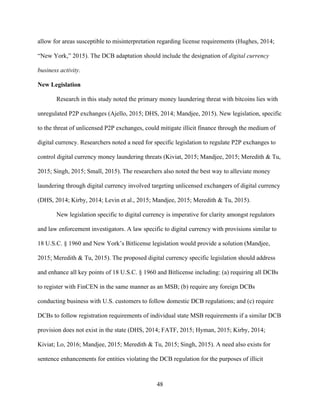 48
allow for areas susceptible to misinterpretation regarding license requirements (Hughes, 2014;
“New York,” 2015). The DCB adaptation should include the designation of digital currency
business activity.
New Legislation
Research in this study noted the primary money laundering threat with bitcoins lies with
unregulated P2P exchanges (Ajello, 2015; DHS, 2014; Mandjee, 2015). New legislation, specific
to the threat of unlicensed P2P exchanges, could mitigate illicit finance through the medium of
digital currency. Researchers noted a need for specific legislation to regulate P2P exchanges to
control digital currency money laundering threats (Kiviat, 2015; Mandjee, 2015; Meredith & Tu,
2015; Singh, 2015; Small, 2015). The researchers also noted the best way to alleviate money
laundering through digital currency involved targeting unlicensed exchangers of digital currency
(DHS, 2014; Kirby, 2014; Levin et al., 2015; Mandjee, 2015; Meredith & Tu, 2015).
New legislation specific to digital currency is imperative for clarity amongst regulators
and law enforcement investigators. A law specific to digital currency with provisions similar to
18 U.S.C. § 1960 and New York’s Bitlicense legislation would provide a solution (Mandjee,
2015; Meredith & Tu, 2015). The proposed digital currency specific legislation should address
and enhance all key points of 18 U.S.C. § 1960 and Bitlicense including: (a) requiring all DCBs
to register with FinCEN in the same manner as an MSB; (b) require any foreign DCBs
conducting business with U.S. customers to follow domestic DCB regulations; and (c) require
DCBs to follow registration requirements of individual state MSB requirements if a similar DCB
provision does not exist in the state (DHS, 2014; FATF, 2015; Hyman, 2015; Kirby, 2014;
Kiviat; Lo, 2016; Mandjee, 2015; Meredith & Tu, 2015; Singh, 2015). A need also exists for
sentence enhancements for entities violating the DCB regulation for the purposes of illicit
 