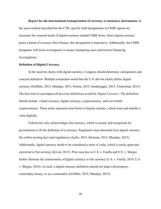 50
Report for the international transportation of currency or monetary instruments. In
the same method described for the CTR, specific field designations in CMIR reports are
necessary for research needs of digital currency related CMIR forms. Since digital currency
poses a threat of overseas illicit finance, this designation is imperative. Additionally, the CMIR
designator will assist investigators in money laundering cases and terrorist financing
investigations.
Definition of Digital Currency
In the need for clarity with digital currency, Congress should determine a designation and
concrete definition. Multiple researchers noted that the U.S. did not clearly define digital
currency (Griffiths, 2015; Mandjee, 2015; Prentis, 2015; Sonderegger, 2015; Tsukerman, 2015).
The best term to encompass all previous definitions would be Digital Currency. The definition
should include: virtual currency, digital currency, cryptocurrency, and convertible
cryptocurrency. These terms represent most forms of digital currency, which store and transfer a
value digitally.
Federal law only acknowledges fiat currency, which is issued, and recognized, by
governments to fit the definition of a currency. Regulators must determine how digital currency
fits within existing laws and regulations (Ajello, 2015; Kleiman, 2013; Mandjee, 2015).
Additionally, digital currency needs to be considered a store of value, which is easily spent and
converted to fiat currency (Kiviat, 2015). Prior case law in U.S. v. Faiella and U.S. v. Murgio
further illustrate the commonality of digital currency to fiat currency (U.S. v. Faiella, 2014; U.S
v. Murgio, 2016). As such, a digital currency definition should not align with property,
commodity money, or as a commodity (Griffiths, 2015; Mandjee, 2015).
 