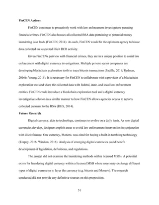 51
FinCEN Actions
FinCEN continues to proactively work with law enforcement investigators pursuing
financial crimes. FinCEN also houses all collected BSA data pertaining to potential money
laundering case leads (FinCEN, 2014). As such, FinCEN would be the optimum agency to house
data collected on suspected illicit DCB activity.
Given FinCENs purview with financial crimes, they are in a unique position to assist law
enforcement with digital currency investigations. Multiple private sector companies are
developing blockchain exploration tools to trace bitcoin transactions (Padilla, 2016; Redman,
2016b; Young, 2016). It is necessary for FinCEN to collaborate with a provider of a blockchain
exploration tool and share the collected data with federal, state, and local law enforcement
entities. FinCEN could introduce a blockchain exploration tool and a digital currency
investigative solution in a similar manner to how FinCEN allows agencies access to reports
collected pursuant to the BSA (DHS, 2014).
Future Research
Digital currency, akin to technology, continues to evolve on a daily basis. As new digital
currencies develop, designers exploit areas to avoid law enforcement intervention in conjunction
with illicit finance. One currency, Monero, was cited for having a built-in tumbling technology
(Torpey, 2016; Wirdum, 2016). Analysis of emerging digital currencies could benefit
development of legislation, definitions, and regulations.
The project did not examine the laundering methods within licensed MSBs. A potential
exists for laundering digital currency within a licensed MSB where users may exchange different
types of digital currencies to layer the currency (e.g. bitcoin and Monero). The research
conducted did not provide any definitive sources on this proposition.
 
