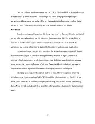 52
Case law defining bitcoins as money, such as U.S. v. Faiella and U.S. v. Murgio, have yet
to be reviewed by appellate courts. These rulings, and future rulings pertaining to digital
currency must be reviewed and analyzed for any changes in judicial opinions regarding digital
currency. Future court rulings may change the conclusions reached in this project.
Conclusion
One of the main principles explored in this project involved the use of bitcoins and digital
currency for money laundering and illicit finance. As demonstrated, bitcoins are exploited as
vehicles to launder funds. Digital currency is a rapidly evolving field, which exceeds the
definitions and policies of currency as defined by legislators, regulators, and investigators.
Bitcoins and digital currency have a potential for beneficial use outside of illicit finance;
however, methodologies to curtail the money laundering potential of digital currencies is
necessary. Implementation of new legislation and a clear definition regarding digital currency
could manage the current exploitation of bitcoins. A concise definition of digital currency in
conjunction with new legislation would remove ambiguity and assist investigators.
Emerging technology for blockchain analysis is crucial for investigations involving
digital currency. Implementation of a FinCEN hosted blockchain analysis tool for all U.S. law
enforcement partners will assist in curbing digital currency use for illicit finance. Additionally,
FinCEN can provide skilled analysts to assist law enforcement investigations for digital currency
cases.
 