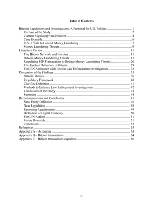 v
Table of Contents
Bitcoin Regulations and Investigations: A Proposal for U.S. Policies............................... 1
Purpose of the Study..................................................................................................... 2
Current Regulatory Environment.................................................................................. 4
Case Example................................................................................................................ 6
U.S. Efforts to Control Money Laundering .................................................................. 7
Money Laundering Threats........................................................................................... 9
Literature Review.............................................................................................................. 11
The Bitcoin Network and Bitcoins ............................................................................. 11
Bitcoin Money Laundering Threats............................................................................ 13
Regulating P2P Transactions to Reduce Money Laundering Threats ........................ 20
The Unclear Definition of Bitcoin .............................................................................. 29
FinCEN Assistance with Bitcoin Law Enforcement Investigations........................... 32
Discussion of the Findings................................................................................................ 35
Bitcoin Threats............................................................................................................ 36
Regulatory Framework ............................................................................................... 40
Clarified Definition..................................................................................................... 41
Methods to Enhance Law Enforcement Investigations .............................................. 42
Limitations of the Study.............................................................................................. 43
Summary..................................................................................................................... 44
Recommendations and Conclusion................................................................................... 45
New Entity Definition................................................................................................. 46
New Legislation.......................................................................................................... 48
Reporting Requirements ............................................................................................. 49
Definition of Digital Currency.................................................................................... 50
FinCEN Actions.......................................................................................................... 51
Future Research .......................................................................................................... 51
Conclusion .................................................................................................................. 52
References......................................................................................................................... 53
Appendix A – Acronyms .................................................................................................. 63
Appendix B – Bitcoin transactions ................................................................................... 64
Appendix C – Bitcoin transactions explained................................................................... 66
 