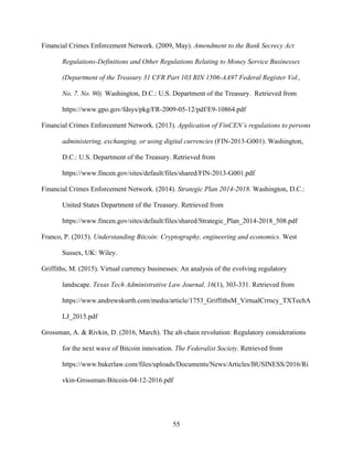 55
Financial Crimes Enforcement Network. (2009, May). Amendment to the Bank Secrecy Act
Regulations-Definitions and Other Regulations Relating to Money Service Businesses
(Department of the Treasury 31 CFR Part 103 RIN 1506-AA97 Federal Register Vol.,
No. 7. No. 90). Washington, D.C.: U.S. Department of the Treasury. Retrieved from
https://www.gpo.gov/fdsys/pkg/FR-2009-05-12/pdf/E9-10864.pdf
Financial Crimes Enforcement Network. (2013). Application of FinCEN’s regulations to persons
administering, exchanging, or using digital currencies (FIN-2013-G001). Washington,
D.C.: U.S. Department of the Treasury. Retrieved from
https://www.fincen.gov/sites/default/files/shared/FIN-2013-G001.pdf
Financial Crimes Enforcement Network. (2014). Strategic Plan 2014-2018. Washington, D.C.:
United States Department of the Treasury. Retrieved from
https://www.fincen.gov/sites/default/files/shared/Strategic_Plan_2014-2018_508.pdf
Franco, P. (2015). Understanding Bitcoin: Cryptography, engineering and economics. West
Sussex, UK: Wiley.
Griffiths, M. (2015). Virtual currency businesses: An analysis of the evolving regulatory
landscape. Texas Tech Administrative Law Journal. 16(1), 303-331. Retrieved from
https://www.andrewskurth.com/media/article/1753_GriffithsM_VirtualCrrncy_TXTechA
LJ_2015.pdf
Grossman, A. & Rivkin, D. (2016, March). The alt-chain revolution: Regulatory considerations
for the next wave of Bitcoin innovation. The Federalist Society. Retrieved from
https://www.bakerlaw.com/files/uploads/Documents/News/Articles/BUSINESS/2016/Ri
vkin-Grossman-Bitcoin-04-12-2016.pdf
 