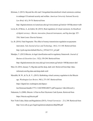 57
Kleiman, J. (2013). Beyond the silk road: Unregulated decentralized virtual currencies continue
to endanger US national security and welfare. American University National Security
Law Brief. 4(1), 59-78. Retrieved from
http://digitalcommons.wcl.american.edu/cgi/viewcontent.cgi?article=1055&context=nslb
Levin, B., O’Brien, A., & Zubrti, M. (2015). Real regulation of virtual currencies. In Handbook
of digital currency - Bitcoin, innovation, financial instruments, and big data (pp. 327-
356). Saint Louis: Elsevier Science.
Lo, B. (2016). Fatal fragments: The effect of money transmission regulation on payments
innovation. Yale Journal of Law and Technology. 18(1), 111-140. Retrieved from
http://yjolt.org/sites/default/files/Lo_18YJoLT111_jz2.pdf
Mandjee, T. (2015) Bitcoin, its legal classification and its regulatory framework. Journal of
Business & Securities Law, 15(2), 158-244. Retrieved from
http://digitalcommons.law.msu.edu/cgi/viewcontent.cgi?article=1003&context=jbsl
Marr, B. (2016, January 7). Big data and the deep, dark web. Retrieved from http://data-
informed.com/big-data-and-deep-dark-web/
Meredith, M. W., & Tu, K. V., (2015). Rethinking virtual currency regulation in the Bitcoin
age. Washington Law Review, 90(1), 271-347. Retrieved from
https://digital.law.washington.edu/dspace-
law/bitstream/handle/1773.1/1442/90WLR0271.pdf?sequence=1&isAllowed=y
Nakamoto, S. (2008). Bitcoin: A Peer-to-Peer Electronic Cash System. Retrieved from
https://bitcoin.org/bitcoin.pdf
New York Codes, Rules and Regulations (2015), Virtual Currencies – 23 § 200. Retrieved from
http://www.dfs.ny.gov/legal/regulations/adoptions/dfsp200t.pdf
 