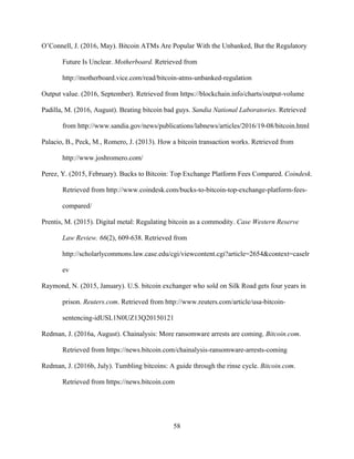 58
O’Connell, J. (2016, May). Bitcoin ATMs Are Popular With the Unbanked, But the Regulatory
Future Is Unclear. Motherboard. Retrieved from
http://motherboard.vice.com/read/bitcoin-atms-unbanked-regulation
Output value. (2016, September). Retrieved from https://blockchain.info/charts/output-volume
Padilla, M. (2016, August). Beating bitcoin bad guys. Sandia National Laboratories. Retrieved
from http://www.sandia.gov/news/publications/labnews/articles/2016/19-08/bitcoin.html
Palacio, B., Peck, M., Romero, J. (2013). How a bitcoin transaction works. Retrieved from
http://www.joshromero.com/
Perez, Y. (2015, February). Bucks to Bitcoin: Top Exchange Platform Fees Compared. Coindesk.
Retrieved from http://www.coindesk.com/bucks-to-bitcoin-top-exchange-platform-fees-
compared/
Prentis, M. (2015). Digital metal: Regulating bitcoin as a commodity. Case Western Reserve
Law Review. 66(2), 609-638. Retrieved from
http://scholarlycommons.law.case.edu/cgi/viewcontent.cgi?article=2654&context=caselr
ev
Raymond, N. (2015, January). U.S. bitcoin exchanger who sold on Silk Road gets four years in
prison. Reuters.com. Retrieved from http://www.reuters.com/article/usa-bitcoin-
sentencing-idUSL1N0UZ13Q20150121
Redman, J. (2016a, August). Chainalysis: More ransomware arrests are coming. Bitcoin.com.
Retrieved from https://news.bitcoin.com/chainalysis-ransomware-arrests-coming
Redman, J. (2016b, July). Tumbling bitcoins: A guide through the rinse cycle. Bitcoin.com.
Retrieved from https://news.bitcoin.com
 