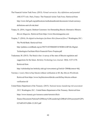 60
The Financial Action Task Force. (2015). Virtual currencies: Key definitions and potential
AML/CFT risks. Paris, France: The Financial Action Task Force. Retrieved from
http://www.fatf-gafi.org/publications/methodsandtrends/documents/virtual-currency-
definitions-aml-cft-risk.html
Torpey, K. (2016, August). Darknet Customers Are Demanding Bitcoin Alternative Monero.
Bitcoin Magazine. Retrieved from https://www.bitcoinmagazine.com
Tropina, T. (2016). Do digital technologies facilitate illicit financial flows? Washington, D.C.:
The World Bank. Retrieved from
http://pubdocs.worldbank.org/en/396751453906608518/WDR16-BP-Do-Digital-
Technologies-Facilitate-Illicit-Financial-Flows-Tropina.pdf
Tsukerman, M. (2015). The block is hot: A survey of the state of Bitcoin regulation and
suggestions for the future. Berkeley Technology Law Journal. 30(4), 1127-1170.
Retrieved from
http://scholarship.law.berkeley.edu/cgi/viewcontent.cgi?article=2084&context=btlj
Tuwiner, J. (n.d.). How to buy bitcoin without verification or ID. Buy Bitcoin Worldwide.
Retrieved from https://www.buybitcoinworldwide.com/kb/buy-bitcoin-without-
verification-id/
United States Department of the Treasury. (2015). National money laundering risk assessment
2015. Washington, D.C.: United States Department of the Treasury. Retrieved from
https://www.treasury.gov/resource-center/terrorist-illicit-
finance/Documents/National%20Money%20Laundering%20Risk%20Assessment%20%
E2%80%93%2006-12-2015.pdf
 