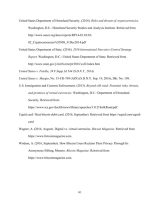 61
United States Department of Homeland Security. (2014). Risks and threats of cryptocurrencies.
Washington, D.C.: Homeland Security Studies and Analysis Institute. Retrieved from
http://www.anser.org/docs/reports/RP14-01.03.03-
02_Cryptocurrencies%20508_31Dec2014.pdf
United States Department of State. (2016). 2016 International Narcotics Control Strategy
Report. Washington, D.C.: United States Department of State. Retrieved from
http://www.state.gov/j/inl/rls/nrcrpt/2016/vol2/index.htm
United States v. Faiella, 39 F.Supp.3d 544 (S.D.N.Y., 2014).
United States v. Murgio, No. 15-CR-769 (AJN) (S.D.N.Y. Sep. 19, 2016), Dkt. No. 198.
U.S. Immigration and Customs Enforcement. (2013). Beyond silk road: Potential risks, threats,
and promises of virtual currencies. Washington, D.C.: Department of Homeland
Security. Retrieved from
https://www.ice.gov/doclib/news/library/speeches/131218silkRoad.pdf
Uquid card / Best bitcoin debit card. (2016, September). Retrieved from https://uquid.com/uquid-
card
Wagner, A. (2014, August). Digital vs. virtual currencies. Bitcoin Magazine. Retrieved from
https://www.bitcoinmagazine.com
Wirdum, A. (2016, September). How Bitcoin Users Reclaim Their Privacy Through Its
Anonymous Sibling, Monero. Bitcoin Magazine. Retrieved from
https://www.bitcoinmagazine.com
 