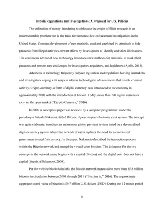1
Bitcoin Regulations and Investigations: A Proposal for U.S. Policies
The utilization of money laundering to obfuscate the origin of illicit proceeds is an
insurmountable problem that is the basis for numerous law enforcement investigations in the
United States. Constant development of new methods, used and exploited by criminals to hide
proceeds from illegal activities, thwart efforts by investigators to identify and seize illicit assets.
The continuous advent of new technology introduces new methods for criminals to mask illicit
proceeds and present new challenges for investigators, regulators, and legislators (Ajello, 2015).
Advances in technology frequently outpace legislation and regulations leaving lawmakers
and investigators coping with ways to address technological advancements that enable criminal
activity. Crypto-currency, a form of digital currency, was introduced to the economy in
approximately 2008 with the introduction of bitcoin. Today, more than 700 digital currencies
exist on the open market (“Crypto-Currency,” 2016).
In 2008, a conceptual paper was released by a computer programmer, under the
pseudonym Satoshi Nakamoto titled Bitcoin: A peer-to-peer electronic cash system. The concept
was quite elaborate: introduce an anonymous global payment system based on a decentralized
digital currency system where the network of users replaces the need for a centralized
government issued fiat currency. In the paper, Nakamoto described the transaction process
within the Bitcoin network and named the virtual coins bitcoins. The delineator for the two
concepts is the network name begins with a capital (Bitcoin) and the digital coin does not have a
capital (bitcoin) (Nakamoto, 2008).
Per the website blockchain.info, the Bitcoin network increased to more than 15.8 million
bitcoins in circulation between 2009 through 2016 (“Bitcoins in,” 2016). The approximate
aggregate stored value of bitcoin is $9.7 billion U.S. dollars (USD). During the 12-month period
 