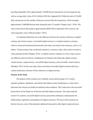 2
preceding September 2016, approximately 310,000 bitcoin transactions were leveraged per day
with an average daily value of $143 million USD (See Appendix B). Within the total of 310,000
daily transactions lies the number of bitcoins moved within the transactions, which averaged
approximately 3,000,000 bitcoins daily during the prior 12 months (“Output value,” 2016). The
value of one bitcoin fluctuated at approximately $600 USD in September 2016; however, the
value frequently varies (“Bitcoin market,” 2016).
An important distinction lies in the difference between the common references to digital
currency and virtual currency. Convertible digital currency is a medium treated as currency,
which is stored and transferred electronically and easily converted to fiat currencies, such as U.S.
dollars. Virtual currency may not directly translate to a currency value; often used as rewards in
video gaming networks (Wagner, 2014). As digital currency continues to evolve, many sources
use different names for bitcoin, including but not limited to the following: digital currency,
virtual currency, cryptocurrency, convertible digital currency, and convertible virtual currency
(Mandjee, 2015). In this case study, bitcoin and other convertible digital currencies that have
similar architecture to bitcoin will be referred to as digital currency.
Purpose of the Study
The purpose of this research was to identify current shortcomings in U.S. policy,
regulator guidance, regulations, and statutes that address money laundering as a crime and to
determine how bitcoin can further be defined in these mediums. This could assist with successful
prosecutions for the illegal use of bitcoins and other digital currencies. The study analyzed
current U.S. policies; successful digital currency prosecution techniques; and proposals for
further policy, legislation, and guidance for digital currencies. The focus of the research was
bitcoin; however, most of the principles addressed transcend to other digital cryptocurrencies.
 