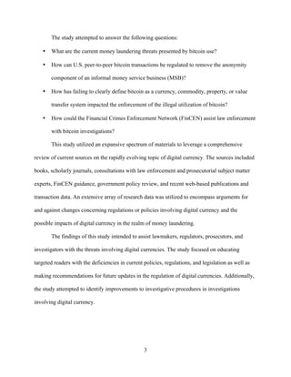 3
The study attempted to answer the following questions:
• What are the current money laundering threats presented by bitcoin use?
• How can U.S. peer-to-peer bitcoin transactions be regulated to remove the anonymity
component of an informal money service business (MSB)?
• How has failing to clearly define bitcoin as a currency, commodity, property, or value
transfer system impacted the enforcement of the illegal utilization of bitcoin?
• How could the Financial Crimes Enforcement Network (FinCEN) assist law enforcement
with bitcoin investigations?
This study utilized an expansive spectrum of materials to leverage a comprehensive
review of current sources on the rapidly evolving topic of digital currency. The sources included
books, scholarly journals, consultations with law enforcement and prosecutorial subject matter
experts, FinCEN guidance, government policy review, and recent web-based publications and
transaction data. An extensive array of research data was utilized to encompass arguments for
and against changes concerning regulations or policies involving digital currency and the
possible impacts of digital currency in the realm of money laundering.
The findings of this study intended to assist lawmakers, regulators, prosecutors, and
investigators with the threats involving digital currencies. The study focused on educating
targeted readers with the deficiencies in current policies, regulations, and legislation as well as
making recommendations for future updates in the regulation of digital currencies. Additionally,
the study attempted to identify improvements to investigative procedures in investigations
involving digital currency.
 