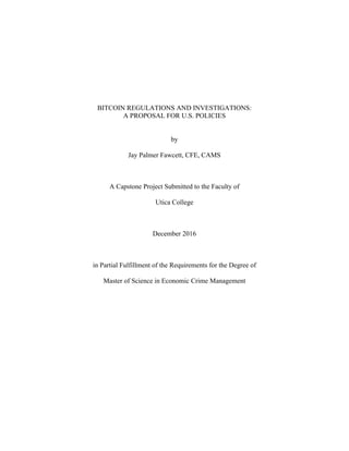 BITCOIN REGULATIONS AND INVESTIGATIONS:
A PROPOSAL FOR U.S. POLICIES
by
Jay Palmer Fawcett, CFE, CAMS
A Capstone Project Submitted to the Faculty of
Utica College
December 2016
in Partial Fulfillment of the Requirements for the Degree of
Master of Science in Economic Crime Management
 