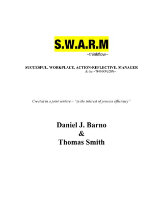 S.W.A.R.M
~thinkflow~
SUCCESFUL. WORKPLACE. ACTION-REFLECTIVE. MANAGER
& the ~THINKFLOW~
Created in a joint venture – “in the interest of process efficiency”
Daniel J. Barno
&
Thomas Smith
 