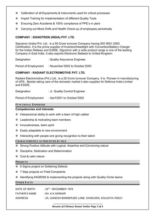  Calibration of all Equipments & Instruments used for critical processes
 Impart Training for implementation of different Quality Tools
 Ensuring Zero Accidents & 100% compliance of PPE’s in plant
 Carrying out Mock Drills and Health Check-up of employees periodically
COMPANY : SIGNOTRON (INDIA) PVT. LTD.
Signotron (India) Pvt. Ltd. is a 50 Crore turnover Company having ISO 9001:2000
Certification. It is the prime supplier of Inverters/Headlight with Converters/Battery Charger
for the Indian Railway and EXIDE. Signotron with a wide product range is one of the leading
Company in East India. It also exports Electronic Ballasts to United Kingdom.
Designation : Quality Assurance Engineer
Period of Employment : November’2002 to October’2005
COMPANY : RADIANT ELECTROMOTIVE PVT. LTD.
Radiant Electromotive (Pvt.) Ltd., is a 25 Crore turnover Company. It is Pioneer in manufacturing
of UPS. Beside taking care of the domestic market it also supplies for Defence India Limited
and EXIDE.
Designation : Jr. Quality Control Engineer
Period of Employment : April’2001 to October’2002
FUNCTIONAL EXPERTISE
Competencies and interests
 Interpersonal ability to work with a team of high caliber
 Leadership & motivating team members
 Innovativeness, team spirit
 Easily adaptable to new environment
 Interacting with people and giving recognition to their talent
CHARACTERISTICS AS PERCEIVED BY SELF
 Strong Positive Attitude with Logical, Assertive and Convincing nature
 Discipline, Dedication and Determination
 Cool & calm nature
PROJECTS
 6 Sigma project on Soldering Defects
 7 Step projects on Field Complaints
 Identifying KAIZENS & implementing the projects along with Quality Circle teams
OTHER FACTS
DATE OF BIRTH : 25TH
DECEMBER 1978
FATHER’S NAME : SH. K.K.SARKAR
ADDRESS : 2A, GANESH BANNERJEE LANE, DHAKURIA, KOLKATA-700031
Resume of Chinmoy Kumar Sarkar Page 3 of 4
 