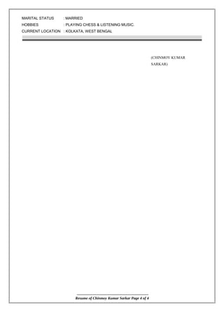 MARITAL STATUS : MARRIED
HOBBIES : PLAYING CHESS & LISTENING MUSIC.
CURRENT LOCATION : KOLKATA, WEST BENGAL
(CHINMOY KUMAR
SARKAR)
Resume of Chinmoy Kumar Sarkar Page 4 of 4
 