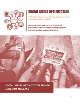 i
SOCIAL MEDIA OPTIMIZATION PRIMER
JUNE 2016 RELEASE
SOCIAL MEDIA OPTIMIZATION
Advance brand awareness, influence buying behavior,
and promote customer loyalty.
Generate more sales and revenuefrom
expandedaudience reach and engagement
through socialmedia optimization.
 