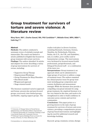 TORTUREVolume26,Number1,2016
45
S C I E N T I F I C A R T I C L E 
Abstract
Methods: The authors conducted a
systematic review of scholarly journals and
manuscripts.The search was limited to
articles published in English that focused on
group treatment with torture survivors.
Findings: The authors identified 36 articles
and chapters for review describing a variety
of group interventions for survivors of
torture, including:
• Supportive Group Therapy
• Empowerment Workshops
• Group Treatment for Sleep Disorders
• Den Bosch model
• Wraparound approach
• Stage-oriented model
The literature examined varied in approach
and format: present-day and past-focused
groups; structured, time-limited groups;
and flexible, ongoing support groups. The
studies took place in diverse locations,
including Denmark, Germany, Guinea,
Namibia, the Netherlands, Palestine,
Serbia, the U.S., the UK, and Zimbabwe,
and, in conflict, post-conflict and/or
humanitarian settings. The interventions
were facilitated by licensed mental health
professionals, paraprofessionals, and
bilingual/bicultural staff – or a combination
of the latter two.
Interpretations: Group treatment is an
approach which can be administered to
larger groups of survivors to address a range
of treatment issues.The authors examined
key clinical practice issues for group treat-
ment including group composition and
content, facilitation and measurement
strategies.While the literature does provide a
compelling conceptual rationale for using
group treatment, the empirical literature is in
fact very limited at this time, and needs to be
strengthened in order to build confidence in
outcomes across contexts and survivor
communities.
Conclusions: This paper points to a
growing interest in the topic of group
treatment for survivors of torture and severe
violence, providing a comprehensive picture
of group-based interventions and highlight-
ing the need for additional research and
knowledge-building.
Keywords: group, treatment, torture, therapy
Group treatment for survivors of
torture and severe violence: A
literature review
Mary Bunn, MA*, Charles Goesel, MA, PhD Candidate**, Mélodie Kinet, MPH, MBA**,
Faith Ray***
*) University of Chicago School of Social Service
Administration and Heartland Alliance International
**) National Partnership for Community Training at Gulf
Coast Jewish Family and Community Services
***)National Capacity Building Project at Center for
Victims of Torture, St. Paul, Minnesota, USA
Correspondence to: mbunn@uchicago.edu
 
