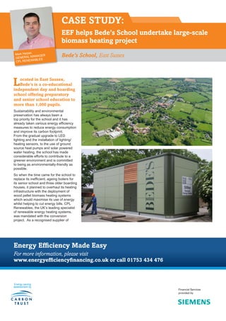 CASE STUDY:
EEF helps Bede’s School undertake large-scale
biomass heating project
Bede’s School, East Sussex
Located in East Sussex,
Bede’s is a co-educational
independent day and boarding
school offering preparatory
and senior school education to
more than 1,000 pupils.
Sustainability and environmental
preservation has always been a
top priority for the school and it has
already taken various energy efficiency
measures to reduce energy consumption
and improve its carbon footprint.
From the gradual upgrade to LED
lighting and the installation of lighting/
heating sensors, to the use of ground
source heat pumps and solar powered
water heating, the school has made
considerable efforts to contribute to a
greener environment and is committed
to being as environmentally-friendly as
possible.
So when the time came for the school to
replace its inefficient, ageing boilers for
its senior school and three older boarding
houses, it planned to overhaul its heating
infrastructure with the deployment of
wood pellet biomass heating systems
which would maximise its use of energy
whilst helping to cut energy bills. CPL
Renewables, the UK’s leading specialist
of renewable energy heating systems,
was mandated with the conversion
project. As a recognised supplier of
Energy Efficiency Made Easy
For more information, please visit
www.energyefficiencyfinancing.co.uk or call 01753 434 476
Energy saving
assessment by
Financial Services
provided by
Mark Harper,
GENERAL MANAGER
CPL RENEWABLES
 