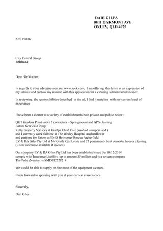 DARI GILES
10/11 OAKMONT AVE
OXLEY, QLD 4075
22/03/2016
City Central Group
Brisbane
Dear Sir/Madam,
In regards to your advertisement on www.seek.com, I am offering this letter as an expression of
my interest and enclose my resume with this application for a cleaning subcontractor/cleaner
In reviewing the responsibilities described in the ad, I find it matches with my current level of
experience
I have been a cleaner at a variety of establishments both private and public below :
QUT Gradens Point under 2 conractors – Springmount and APS cleaning
Eatons Services Group
Kelly Property Services at Kurilpa Child Care (worked unsupervised )
and I currently work fulltime at The Wesley Hospital Auchenflower
and parttime for Eatons at EMQ Helicopter Rescue Archerfield
EV & DA Giles Pty Ltd at Mc Grath Real Estate and 25 permanent client domestic houses cleaning
(Client reference available if needed)
Our company EV & DA Giles Pty Ltd has been established since the 18/12/2014
comply with Insurance Liability up to amount $5 million and is a solvent company
The PolicyNumber is SMD012528218
We would be able to supply or hire most of the equipment we need
I look forward to speaking with you at your earliest convenience
Sincerely,
Dari Giles
 