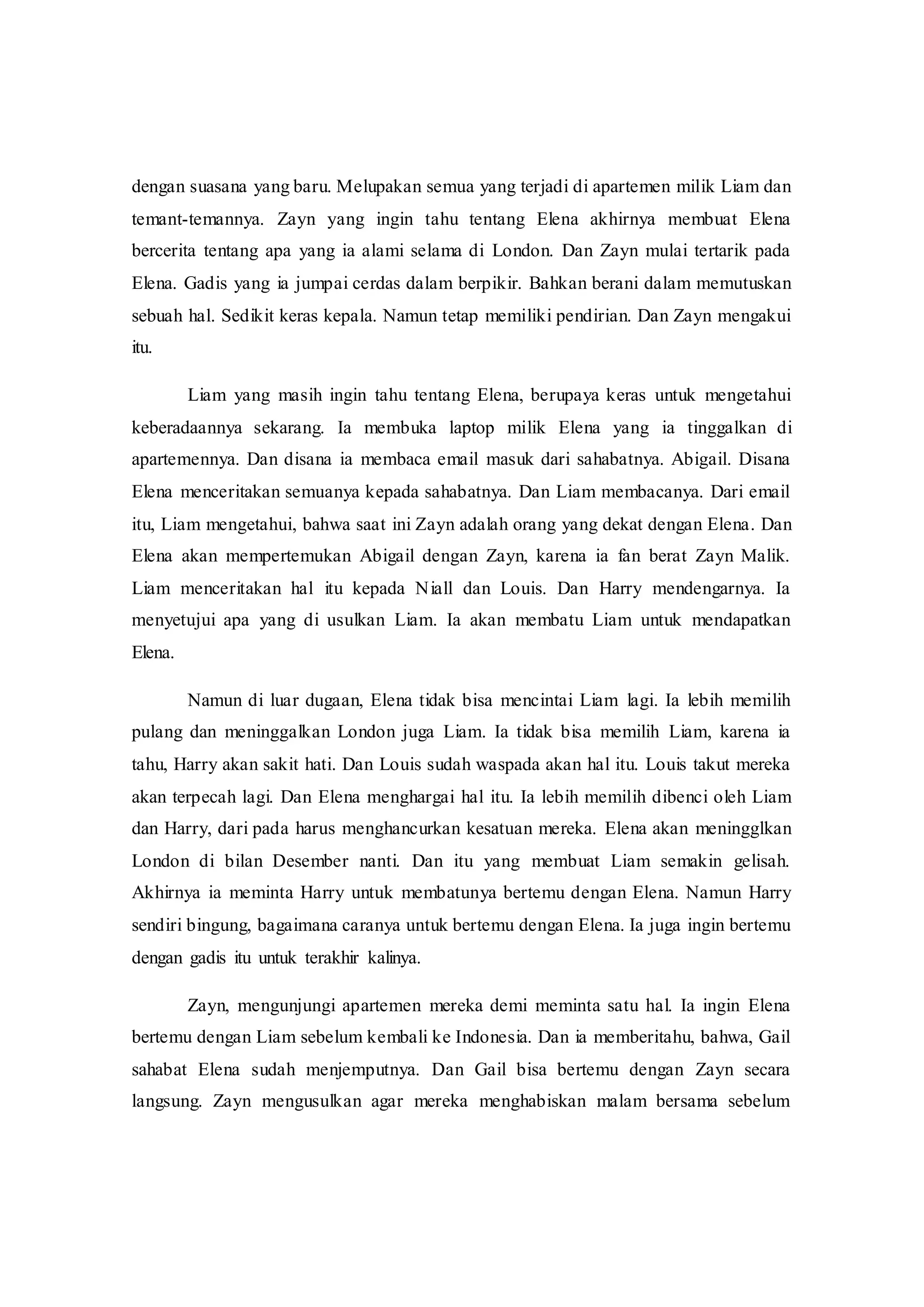 dengan suasana yang baru. Melupakan semua yang terjadi di apartemen milik Liam dan
temant-temannya. Zayn yang ingin tahu tentang Elena akhirnya membuat Elena
bercerita tentang apa yang ia alami selama di London. Dan Zayn mulai tertarik pada
Elena. Gadis yang ia jumpai cerdas dalam berpikir. Bahkan berani dalam memutuskan
sebuah hal. Sedikit keras kepala. Namun tetap memiliki pendirian. Dan Zayn mengakui
itu.
Liam yang masih ingin tahu tentang Elena, berupaya keras untuk mengetahui
keberadaannya sekarang. Ia membuka laptop milik Elena yang ia tinggalkan di
apartemennya. Dan disana ia membaca email masuk dari sahabatnya. Abigail. Disana
Elena menceritakan semuanya kepada sahabatnya. Dan Liam membacanya. Dari email
itu, Liam mengetahui, bahwa saat ini Zayn adalah orang yang dekat dengan Elena. Dan
Elena akan mempertemukan Abigail dengan Zayn, karena ia fan berat Zayn Malik.
Liam menceritakan hal itu kepada Niall dan Louis. Dan Harry mendengarnya. Ia
menyetujui apa yang di usulkan Liam. Ia akan membatu Liam untuk mendapatkan
Elena.
Namun di luar dugaan, Elena tidak bisa mencintai Liam lagi. Ia lebih memilih
pulang dan meninggalkan London juga Liam. Ia tidak bisa memilih Liam, karena ia
tahu, Harry akan sakit hati. Dan Louis sudah waspada akan hal itu. Louis takut mereka
akan terpecah lagi. Dan Elena menghargai hal itu. Ia lebih memilih dibenci oleh Liam
dan Harry, dari pada harus menghancurkan kesatuan mereka. Elena akan meningglkan
London di bilan Desember nanti. Dan itu yang membuat Liam semakin gelisah.
Akhirnya ia meminta Harry untuk membatunya bertemu dengan Elena. Namun Harry
sendiri bingung, bagaimana caranya untuk bertemu dengan Elena. Ia juga ingin bertemu
dengan gadis itu untuk terakhir kalinya.
Zayn, mengunjungi apartemen mereka demi meminta satu hal. Ia ingin Elena
bertemu dengan Liam sebelum kembali ke Indonesia. Dan ia memberitahu, bahwa, Gail
sahabat Elena sudah menjemputnya. Dan Gail bisa bertemu dengan Zayn secara
langsung. Zayn mengusulkan agar mereka menghabiskan malam bersama sebelum
 