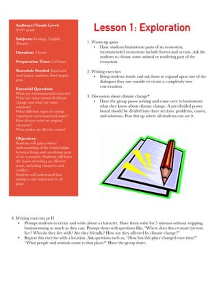 Audience/Grade Level:
6th-9th grade
Subjects: Ecology, English,
Theater
Duration: 3 hours
Preparation Time: 1-2 hours
Materials Needed: Easel and
easel paper, markers, lined paper,
pens
Essential Questions:
What are environmental concerns?
What are some causes of climate
change and what are some
solutions?
What different types of settings
experience environmental issues?
How do you write an original
character?
What makes an effective scene?
Objectives:
Students will gain a better
understanding of the relationships
between living and non-living parts
of an ecosystem. Students will learn
the basics of writing an effective
scene, including character and
conflict.
Students will understand that
setting is very important in all
plays.
1. Warm-up game
• Have students brainstorm parts of an ecosystem,
recommended ecosystems include forests and oceans. Ask the
students to choose some animal or nonliving part of the
ecosystem.
2. Writing exercises
• Bring students inside and ask them to expand upon one of the
dialogues they saw outside or create a completely new
conversation.
3. Discussion about climate change*
• Have the group pause writing and come over to brainstorm
what they know about climate change. A pre-divided poster
board should be divided into three sections: problems, causes,
and solutions. Post this up where all students can see it.
	
  
Lesson 1: Exploration
4. Writing exercises pt II
• Prompt students to create and write about a character. Have them write for 5 minutes without stopping,
brainstorming as much as they can. Prompt them with questions like, “Where does this creature/person
live? Who do they live with? Are they friendly? How are they affected by climate change?”
• Repeat this exercise with a location. Ask questions such as, “How has this place changed over time?”
“What people and animals come to that place?” Have the group share.
 