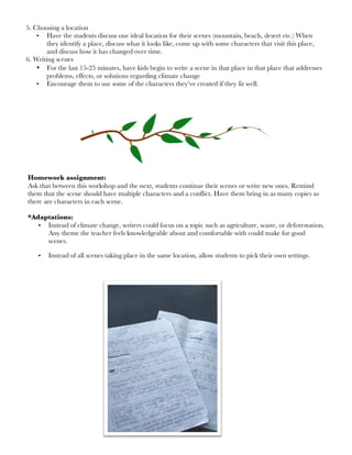 5. Choosing a location
• Have the students discuss one ideal location for their scenes (mountain, beach, desert etc.) When
they identify a place, discuss what it looks like, come up with some characters that visit this place,
and discuss how it has changed over time.
6. Writing scenes
• For the last 15-25 minutes, have kids begin to write a scene in that place in that place that addresses
problems, effects, or solutions regarding climate change
• Encourage them to use some of the characters they’ve created if they fit well.
Homework assignment:
Ask that between this workshop and the next, students continue their scenes or write new ones. Remind
them that the scene should have multiple characters and a conflict. Have them bring in as many copies as
there are characters in each scene.
*Adaptations:
• Instead of climate change, writers could focus on a topic such as agriculture, waste, or deforestation.
Any theme the teacher feels knowledgeable about and comfortable with could make for good
scenes.
• Instead of all scenes taking place in the same location, allow students to pick their own settings.
 