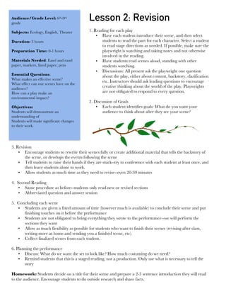  
Lesson 2: RevisionAudience/Grade Level: 6th-9th
grade
Subjects: Ecology, English, Theater
Duration: 3 hours
Preparation Time: 0-1 hours
Materials Needed: Easel and easel
paper, markers, lined paper, pens
Essential Questions:
What makes an effective scene?
What effect can our scenes have on the
audience?
How can a play make an
environmental impact?
Objectives:
Students will demonstrate an
understanding of
Students will make significant changes
to their work.
1. Reading for each play
• Have each student introduce their scene, and then select
students to read the part for each character. Select a student
to read stage directions as needed. If possible, make sure the
playwright is watching and taking notes and not otherwise
involved in the reading.
• Have students read scenes aloud, standing with other
students watching.
• Discussions: All present ask the playwright one question
about the play, either about content, backstory, clarification
etc. Instructors should ask leading questions to encourage
creative thinking about the world of the play. Playwrights
are not obligated to respond to every question.
2. Discussion of Goals
• Each student identifies goals: What do you want your
audience to think about after they see your scene?
3. Revision
• Encourage students to rewrite their scenes fully or create additional material that tells the backstory of
the scene, or develops the events following the scene
• Tell students to raise their hands if they are stuck--try to conference with each student at least once, and
then leave students alone to work.
• Allow students as much time as they need to revise--even 20-30 minutes
4. Second Reading
• Same procedure as before--students only read new or revised sections
• Abbreviated question and answer session
5. Concluding each scene
• Students are given a fixed amount of time (however much is available) to conclude their scene and put
finishing touches on it before the performance
• Students are not obligated to bring everything they wrote to the performance--we will perform the
sections they want
• Allow as much flexibility as possible for students who want to finish their scenes (revising after class,
writing more at home and sending you a finished scene, etc).
• Collect finalized scenes from each student.
6. Planning the performance
• Discuss: What do we want the set to look like? How much costuming do we need?
• Remind students that this is a staged reading, not a production. Only use what is necessary to tell the
story
Homework: Students decide on a title for their scene and prepare a 2-3 sentence introduction they will read
to the audience. Encourage students to do outside research and share facts.
 