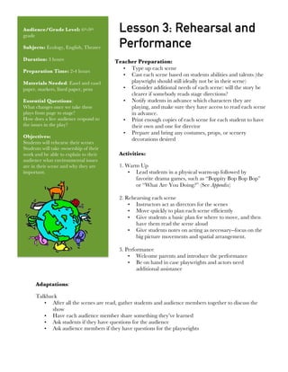  
Audience/Grade Level: 6th-9th
grade
Subjects: Ecology, English, Theater
Duration: 3 hours
Preparation Time: 2-4 hours
Materials Needed: Easel and easel
paper, markers, lined paper, pens
Essential Questions:
What changes once we take these
plays from page to stage?
How does a live audience respond to
the issues in the play?
Objectives:
Students will rehearse their scenes
Students will take ownership of their
work and be able to explain to their
audience what environmental issues
are in their scene and why they are
important.
Lesson 3: Rehearsal and
Performance
Teacher Preparation:
• Type up each scene
• Cast each scene based on students abilities and talents (the
playwright should still ideally not be in their scene)
• Consider additional needs of each scene: will the story be
clearer if somebody reads stage directions?
• Notify students in advance which characters they are
playing, and make sure they have access to read each scene
in advance.
• Print enough copies of each scene for each student to have
their own and one for director
• Prepare and bring any costumes, props, or scenery
decorations desired
Activities:
1. Warm Up
• Lead students in a physical warm-up followed by
favorite drama games, such as “Boppity Bop Bop Bop”
or “What Are You Doing?” (See Appendix)
2. Rehearsing each scene
• Instructors act as directors for the scenes
• Move quickly to plan each scene efficiently
• Give students a basic plan for where to move, and then
have them read the scene aloud
• Give students notes on acting as necessary--focus on the
big picture movements and spatial arrangement.
3. Performance
• Welcome parents and introduce the performance
• Be on hand in case playwrights and actors need
additional assistance
Adaptations:
Talkback
• After all the scenes are read, gather students and audience members together to discuss the
show
• Have each audience member share something they’ve learned
• Ask students if they have questions for the audience
• Ask audience members if they have questions for the playwrights
 