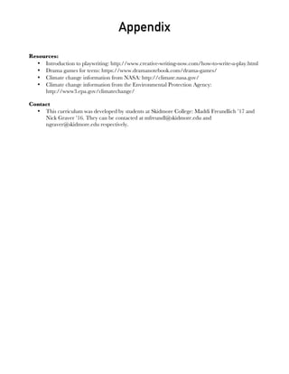 Appendix
Resources:
• Introduction to playwriting: http://www.creative-writing-now.com/how-to-write-a-play.html
• Drama games for teens: https://www.dramanotebook.com/drama-games/
• Climate change information from NASA: http://climate.nasa.gov/
• Climate change information from the Environmental Protection Agency:
http://www3.epa.gov/climatechange/
Contact
• This curriculum was developed by students at Skidmore College: Maddi Freundlich ’17 and
Nick Graver ’16. They can be contacted at mfreundl@skidmore.edu and
ngraver@skidmore.edu respectively.
 