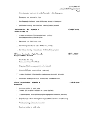Ashley Meyers
Ameyers10314@gmail.com
Page3
• Coordinates and supervises the work of case aides within the program.
• Documents case notes during visits
• Provides supervised visits to the children and parent(s) when needed
• Provides availability, punctuality and flexibility for the program
Children’s Home + Aid – Rockford, IL 10/2009 to 3/2010
Foster Care Case Aid
• Assists case managers in providing services to clients
• Provides transportation for the clients
• Documents case notes during visits
• Provides supervised visits to the children and parent(s)
• Provides availability, punctuality and flexibility for the program
All Around Construction - Poplar Grove, IL 5/2009 to 9/2009
Receptionist/Office Assistant
• Involved in data entry
• Schedule contractors’ workloads
• Organize office to ensure easy retrieval of materials
• Control all filing to ensure retrieval was prompt
• Answer phones and relay messages to appropriate department personnel
• Involved in working with Excel, Microsoft and some QuickBooks.
Midwest Distribution Inc - Rockford, IL 5/2007 to 9/2007
Receptionist
• Received training for inside sales
• Worked with incoming customers on a day to day basis
• Answered phones and relayed messages to appropriate department personnel
• Helped design website utilizing knowledge of Adobe Illustrator and Photoshop
• Went on meetings with another associate
• Received training for inside sales
 