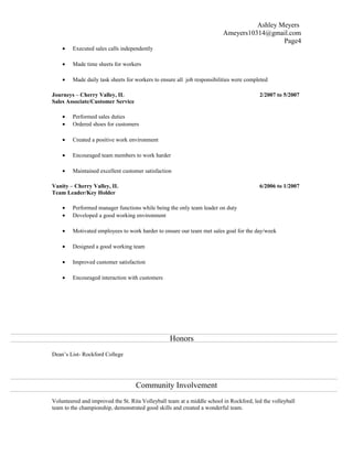 Ashley Meyers
Ameyers10314@gmail.com
Page4
• Executed sales calls independently
• Made time sheets for workers
• Made daily task sheets for workers to ensure all job responsibilities were completed
Journeys – Cherry Valley, IL 2/2007 to 5/2007
Sales Associate/Customer Service
• Performed sales duties
• Ordered shoes for customers
• Created a positive work environment
• Encouraged team members to work harder
• Maintained excellent customer satisfaction
Vanity – Cherry Valley, IL 6/2006 to 1/2007
Team Leader/Key Holder
• Performed manager functions while being the only team leader on duty
• Developed a good working environment
• Motivated employees to work harder to ensure our team met sales goal for the day/week
• Designed a good working team
• Improved customer satisfaction
• Encouraged interaction with customers
Honors
Dean’s List- Rockford College
Community Involvement
Volunteered and improved the St. Rita Volleyball team at a middle school in Rockford, led the volleyball
team to the championship, demonstrated good skills and created a wonderful team.
 