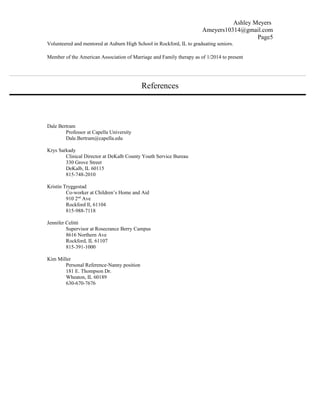 Ashley Meyers
Ameyers10314@gmail.com
Page5
Volunteered and mentored at Auburn High School in Rockford, IL to graduating seniors.
Member of the American Association of Marriage and Family therapy as of 1/2014 to present
References
Dale Bertram
Professor at Capella University
Dale.Bertram@capella.edu
Krys Sarkady
Clinical Director at DeKalb County Youth Service Bureau
330 Grove Street
DeKalb, IL 60115
815-748-2010
Kristin Tryggestad
Co-worker at Children’s Home and Aid
910 2nd
Ave
Rockford Il, 61104
815-988-7118
Jennifer Celitti
Supervisor at Rosecrance Berry Campus
8616 Northern Ave
Rockford, IL 61107
815-391-1000
Kim Miller
Personal Reference-Nanny position
181 E. Thompson Dr.
Wheaton, IL 60189
630-670-7676
 
