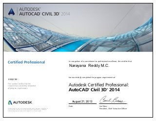 Autodesk, AutoCAD, and Civil 3D are registered trademarks or trademarks of Autodesk, Inc.,
in the USA and/or other countries. All other brand names, product names, or trademarks
belong to their respective holders. © 2013 Autodesk, Inc. All rights reserved.
This number certifies that the
recipient has successfully completed
all program requirements.
Certified Professional In recognition of a commitment to professional excellence, this certifies that
has successfully completed the program requirements of
Autodesk Certified Professional:
AutoCAD®
Civil 3D®
2014
Date	 Carl Bass
	 President, Chief Executive Officer
August 21, 2013
00322193
Narayana Reddy M.C.
 