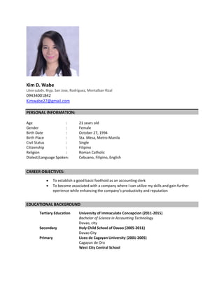 Kim D. Wabe
Litex subdv. Brgy. San Jose, Rodriguez, Montalban Rizal
09434001842
Kimwabe27@gmail.com
PERSONAL INFORMATION:
Age : 21 years old
Gender : Female
Birth Date : October 27, 1994
Birth Place : Sta. Mesa, Metro-Manila
Civil Status : Single
Citizenship : Filipino
Religion : Roman Catholic
Dialect/Language Spoken: Cebuano, Filipino, English
CAREER OBJECTIVES:
 To establish a good basic foothold as an accounting clerk
 To become associated with a company where I can utilize my skills and gain further
eperience while enhancing the company’s productivity and reputation
EDUCATIONAL BACKGROUND
Tertiary Education University of Immaculate Concepcion (2011-2015)
Bachelor of Science in Accounting Technology
Davao, city
Secondary Holy Child School of Davao (2005-2011)
Davao City
Primary Liceo de Cagayan University (2001-2005)
Cagayan de Oro
West City Central School
 