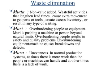 Waste elimination
Muda : Non-value added. Wasteful activities
that lengthen lead times , cause extra movement
to get parts or tools , create excess inventory , or
result in any type of waiting.
Muri : Overburdening people or equipment.
Muri is pushing a machine or person beyond
natural limits. Overburdening people results in
safety and quality problems. Overburdening
equipment/machine causes breakdowns and
defects.
Mura : Unevenness. In normal production
systems, at times there is more work than the
people or machines can handle and at other times
there is a lack of work.
 