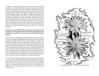 My approach to health is different in a lot of ways. For one I listen to what
people have to say about their bodies and how they feel, as well as what it
is that they are wanting. I also look at patterns of imbalance in the body,
trying to understand and change the underlying causes rather than just
treating symptoms. Herbs can be useful in helping with acute symptoms,
but their unique strength is their ability to change the underlying issues
that lead to health problems in the first place. The way herbs do this is by
strengthening weaknesses in tissues and organs, shifting stress patterns
and reorganizing blood and fluid movement in the body. Doctors don’t
have any therapeutics that can address underlying issues in most cases,
which I do think plays a part in their reductionist, symptom oriented
thinking. They look at what they have solutions to, and most of those so-
lutions are very blunt. Herbalists have way more subtle ways to approach
problems.
Herbalism has grown dramatically in popularity and usage in the last
few decades. Has this affected cultivation and harvesting methods of the
plants? Can you explain how you harvest most of the medicine that you
prepare?
I do not think that wild populations of plants are going to be able to sustain
the ever increasing loss of habitat that development causes for the growing
population of people who need and use these medicines. Massive over-
harvesting of popular plants is a big problem (and for some plants, has
been since Daniel Boone came to this continent), and habitat loss is even
bigger. If you are harvesting plants it is critical to know how the plants you
are harvesting reproduce, and how the way you are picking that plant will
affect that plant communitie’s ability to thrive into the future. There is a
need to start using more plants that were grown organically for medicine,
rather than depending on wild populations. If you are buying herbs at the
store, it is important to know if the plant you are buying is threatened or
at-risk, and if so to only buy that plant if it was organically grown.
The way I harvest each plant depends on what part of the plant I want to
use for medicine, and how that particular plant propagates itself (how it
makes babies). Does it grow like a weed? Does it take many years before
it sets seed? Does it only grow in very specific places or need certain pol-
linators or soil fungi to grow? These are just a few of the questions I am
looking at when I am making decisions about if and how I will harvest
each plant I use.
 