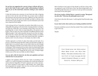 We’ve touched on some aspects of this already as well, but a harm reduc-
tion approach is part of the basis of how I go about doing health care. I
work with people where they are at and try to come up with recommenda-
tions based on the client’s goals.
One of your teachers, Micheal Moore, is quoted as saying, “Bioregional-
ism uber alles.” What does this philosophy mean to you?
I don’t know what uber alles means. I could sing that Dead Kennedys song
for you…
In your ideal world, what would access to healing modalities look like?
Everyone would have access to what they needed. There would be nothing
to get in the way.
Thanks!
***
Do you have any suggestions for a person trying to cultivate self-aware-
ness in their body in order to gain a fuller understanding of wellness?
How do you see this mind-body connection relating to your model of
care?
I think that having some awareness of one’s body does help in figuring
out how to best care for one’s self. There are so many ways to cultivate
that awareness and each person may have a different way that works best
for them. I hope that the work I do with folks can help to cultivate some
self awareness to give people more tools to care for themselves and to feel
more empowered and capable.
As far as tips go, let’s see: I remember my teacher Adam Seller in our coun-
seling skills class giving us the homework of paying attention to being in
our body for a whole day. I can’t remember exactly what it was, but it was
something like to notice when we stop being able to [be present in our
bodies], when we space out, what it feels like to be different distances from
different people. I can’t really remember because for me that was impos-
sible at the time. And he said if that wasn’t possible, if being in our bodies
was too dangerous, then to try with some neutral body part—perhaps a
hand or a foot. To try for an hour, or 10 minutes. See what it is like.
Another approach is to think of a place that makes you feel calm. Or a
person or animal that being with them makes you feel joyful or bright. Or
maybe there is an activity or place in your body where you feel strength
and joy. What does it feel like in your body to have your feet on the ground
in that place? What sensations do you notice when you think about being
around that person or animal? What do you notice when you think about
doing something you love? Things like this can be a start. To help us begin
to have access to the ways our bodies are able to help us.
Can you talk a little bit about the role that anti-capitalism and harm
reduction have in your practice?
I suppose anti-capitalism informs the way I look at everything in the
world, or is a result of looking at everything in the world and seeing how
much it destroys! Regardless, it’s hard to separate out its role in my prac-
tice. We’ve touched on some aspects a little already- how I think about
harvesting plants for example. I also run a low cost clinic and have sliding
scale and work trade options available.
Caty Crabb runs the Appalachian
Ohio Herb Clinic and Wild Fire
Herbs. For more information, con-
tact Caty at (740) 274-9494 or the
Athen’s Farmer’s Market at 1000 E.
State St., Athens, OH 45701
 