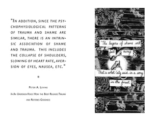 "In addition, since the psy-
chophysiologic al patterns
of trauma and shame are
similar, there is an intrin-
sic association of shame
and trauma. this includes
the collapse of shoulders,
slowing of heart rate, aver-
sion of eyes, n ausea, etc."
*
Peter A. Levine
In An Unspoken Voice: How the Body Releases Trauma
and Restores Goodness
 